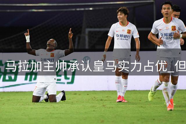 马拉加主帅承认皇马实力占优 但质疑裁判判罚标准