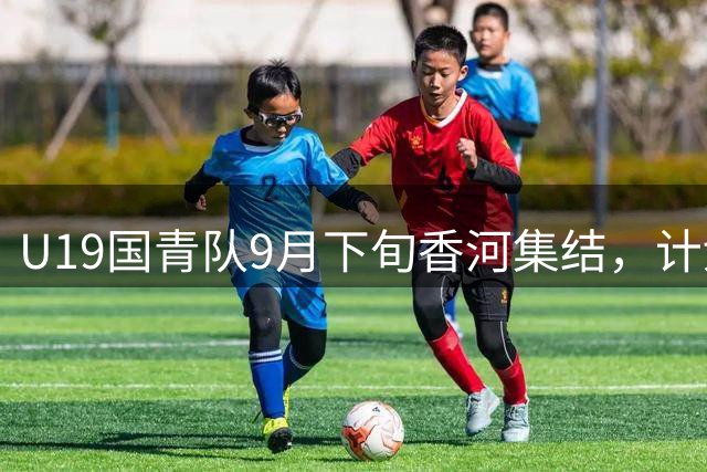 U19国青队9月下旬香河集结，计划与亚洲球队进行热身赛